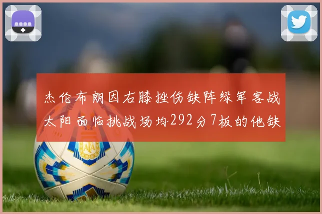 杰伦布朗因右膝挫伤缺阵绿军客战太阳面临挑战场均292分7板的他缺席影响大