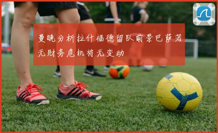 曼晚分析拉什福德留队前景巴萨若无财务危机将无变动