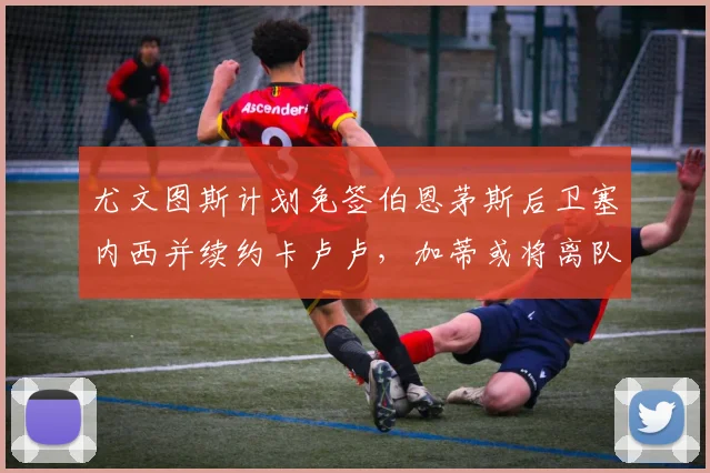 尤文图斯计划免签伯恩茅斯后卫塞内西并续约卡卢卢，加蒂或将离队