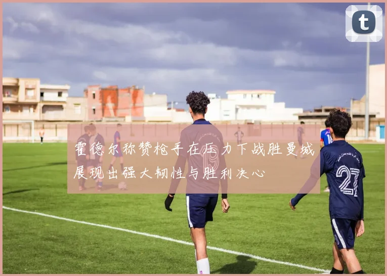 霍德尔称赞枪手在压力下战胜曼城展现出强大韧性与胜利决心