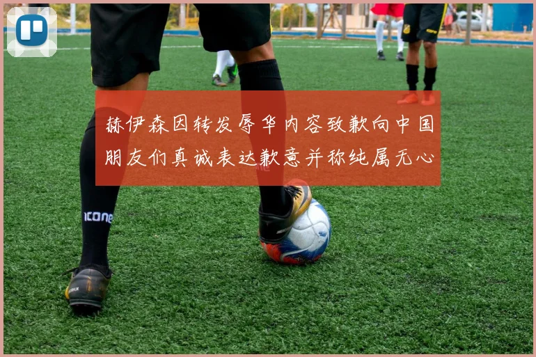 赫伊森因转发辱华内容致歉向中国朋友们真诚表达歉意并称纯属无心之过