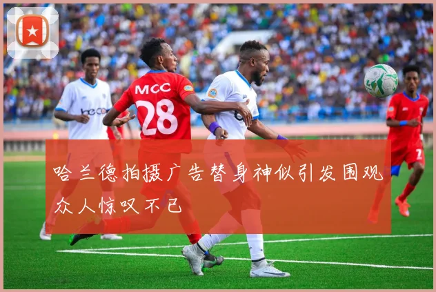 哈兰德拍摄广告替身神似引发围观众人惊叹不已