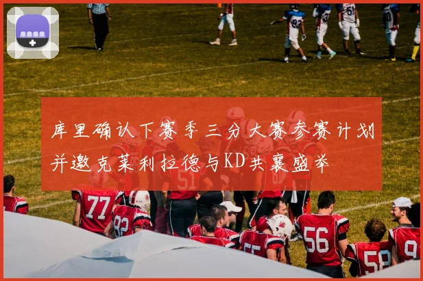 库里确认下赛季三分大赛参赛计划并邀克莱利拉德与KD共襄盛举