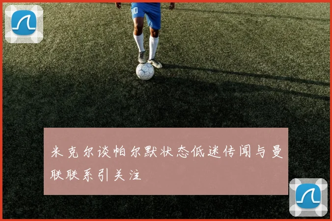米克尔谈帕尔默状态低迷传闻与曼联联系引关注
