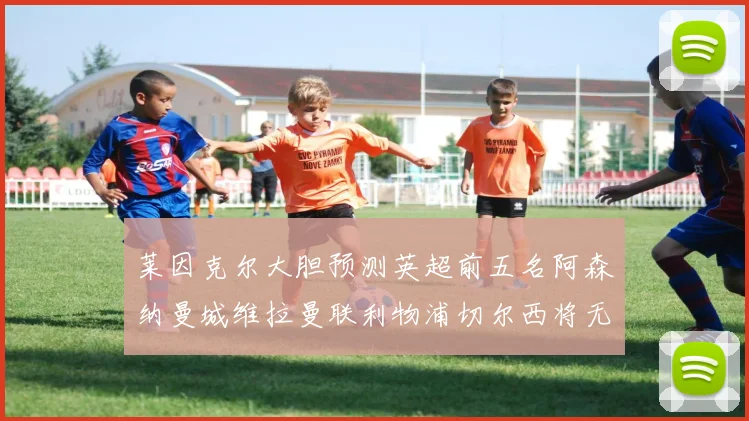 莱因克尔大胆预测英超前五名阿森纳曼城维拉曼联利物浦切尔西将无缘欧战