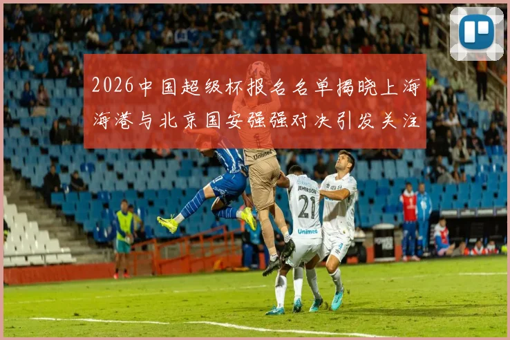 2026中国超级杯报名名单揭晓上海海港与北京国安强强对决引发关注