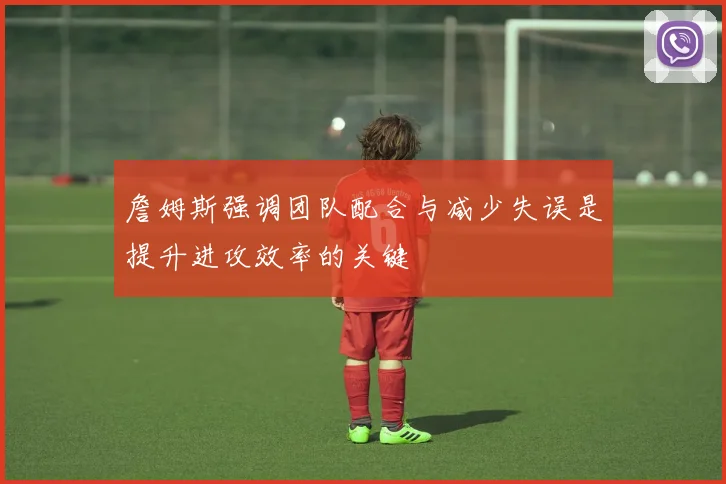 詹姆斯强调团队配合与减少失误是提升进攻效率的关键