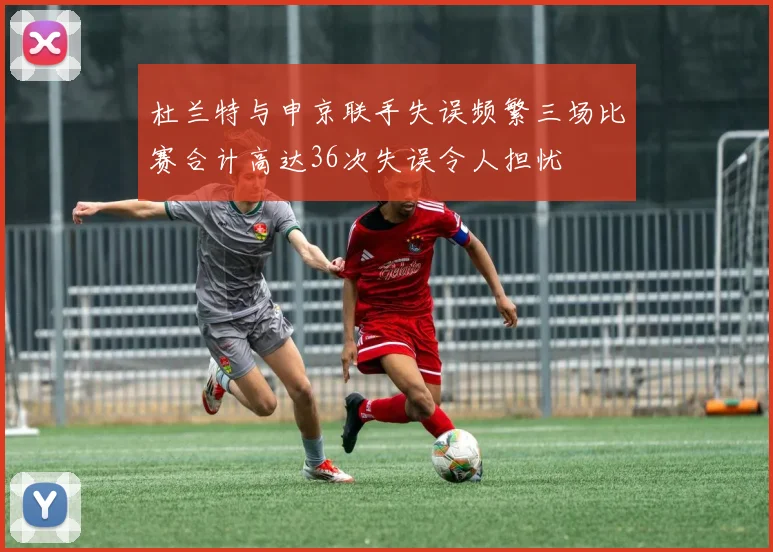 杜兰特与申京联手失误频繁三场比赛合计高达36次失误令人担忧