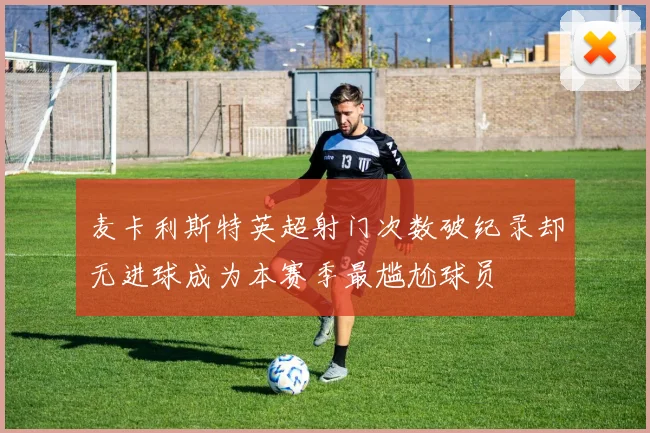 麦卡利斯特英超射门次数破纪录却无进球成为本赛季最尴尬球员