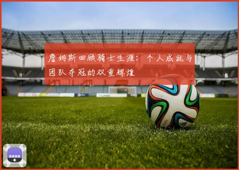 詹姆斯回顾骑士生涯：个人成就与团队夺冠的双重辉煌