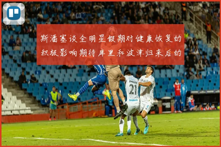 斯潘塞谈全明星假期对健康恢复的积极影响期待库里和波津归来后的全新面貌