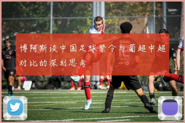 博阿斯谈中国足球禁令与葡超中超对比的深刻思考