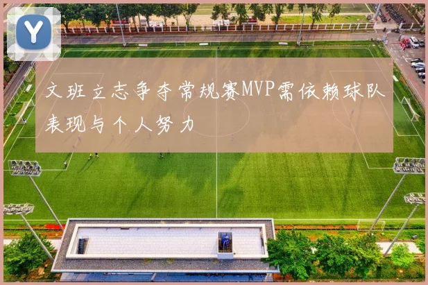 文班立志争夺常规赛MVP需依赖球队表现与个人努力