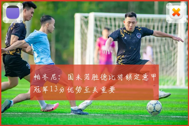 帕齐尼：国米若胜德比将锁定意甲冠军13分优势至关重要