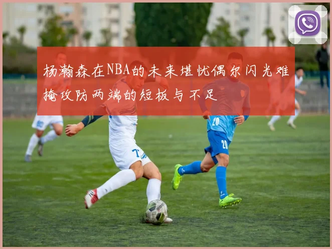 杨瀚森在NBA的未来堪忧偶尔闪光难掩攻防两端的短板与不足