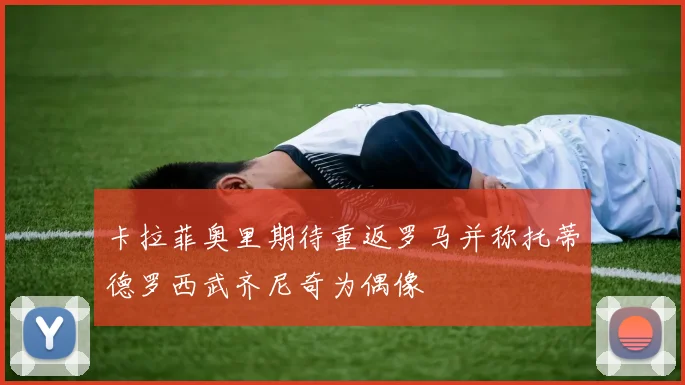 卡拉菲奥里期待重返罗马并称托蒂德罗西武齐尼奇为偶像