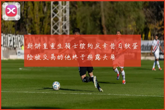 新饼皇重生骑士续约庆幸昔日软蛋险被交易的他终于崭露头角