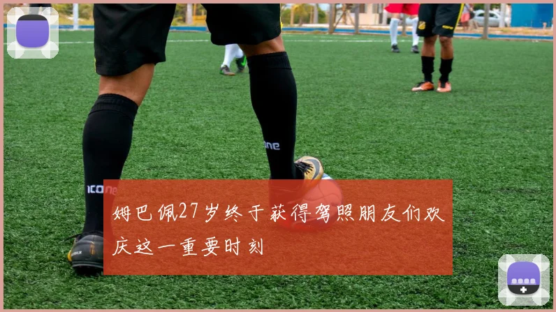 姆巴佩27岁终于获得驾照朋友们欢庆这一重要时刻