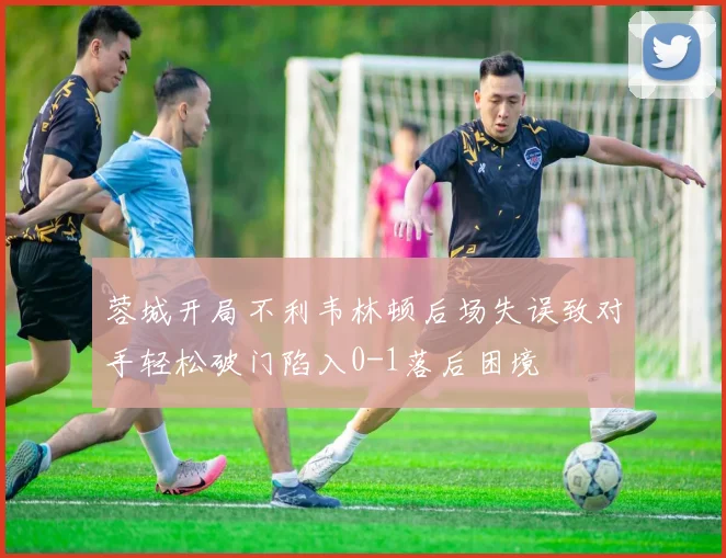 蓉城开局不利韦林顿后场失误致对手轻松破门陷入0-1落后困境