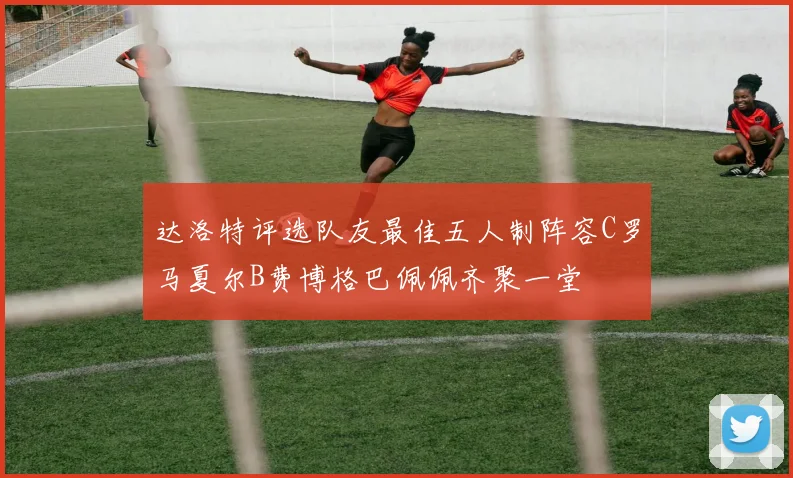 达洛特评选队友最佳五人制阵容C罗马夏尔B费博格巴佩佩齐聚一堂