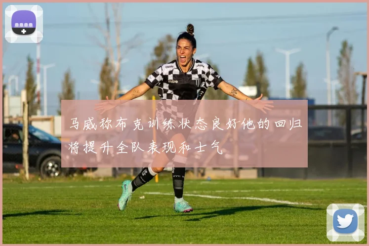 马威称布克训练状态良好他的回归将提升全队表现和士气